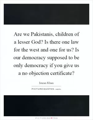 Are we Pakistanis, children of a lesser God? Is there one law for the west and one for us? Is our democracy supposed to be only democracy if you give us a no objection certificate? Picture Quote #1