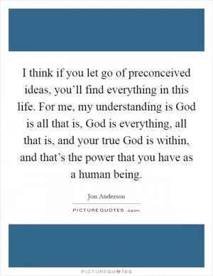 I think if you let go of preconceived ideas, you’ll find everything in this life. For me, my understanding is God is all that is, God is everything, all that is, and your true God is within, and that’s the power that you have as a human being Picture Quote #1