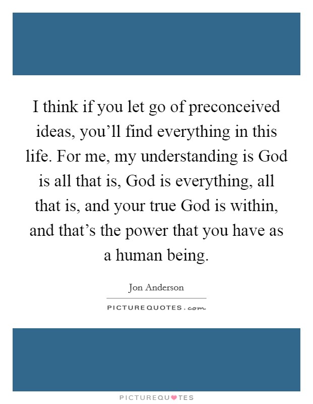 I think if you let go of preconceived ideas, you'll find everything in this life. For me, my understanding is God is all that is, God is everything, all that is, and your true God is within, and that's the power that you have as a human being. Picture Quote #1