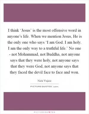 I think ‘Jesus’ is the most offensive word in anyone’s life. When we mention Jesus, He is the only one who says ‘I am God. I am holy. I am the only way to a truthful life.’ No one - not Mohammad, not Buddha, not anyone says that they were holy, not anyone says that they were God, not anyone says that they faced the devil face to face and won Picture Quote #1