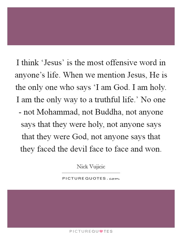 I think ‘Jesus' is the most offensive word in anyone's life. When we mention Jesus, He is the only one who says ‘I am God. I am holy. I am the only way to a truthful life.' No one - not Mohammad, not Buddha, not anyone says that they were holy, not anyone says that they were God, not anyone says that they faced the devil face to face and won. Picture Quote #1