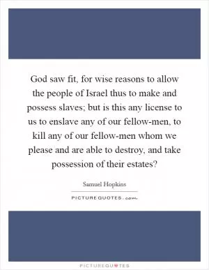God saw fit, for wise reasons to allow the people of Israel thus to make and possess slaves; but is this any license to us to enslave any of our fellow-men, to kill any of our fellow-men whom we please and are able to destroy, and take possession of their estates? Picture Quote #1