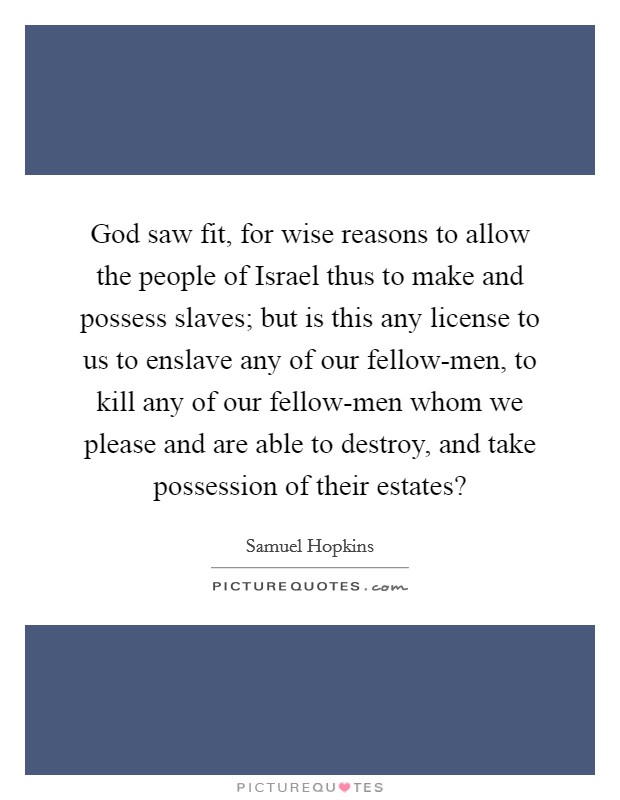 God saw fit, for wise reasons to allow the people of Israel thus to make and possess slaves; but is this any license to us to enslave any of our fellow-men, to kill any of our fellow-men whom we please and are able to destroy, and take possession of their estates? Picture Quote #1
