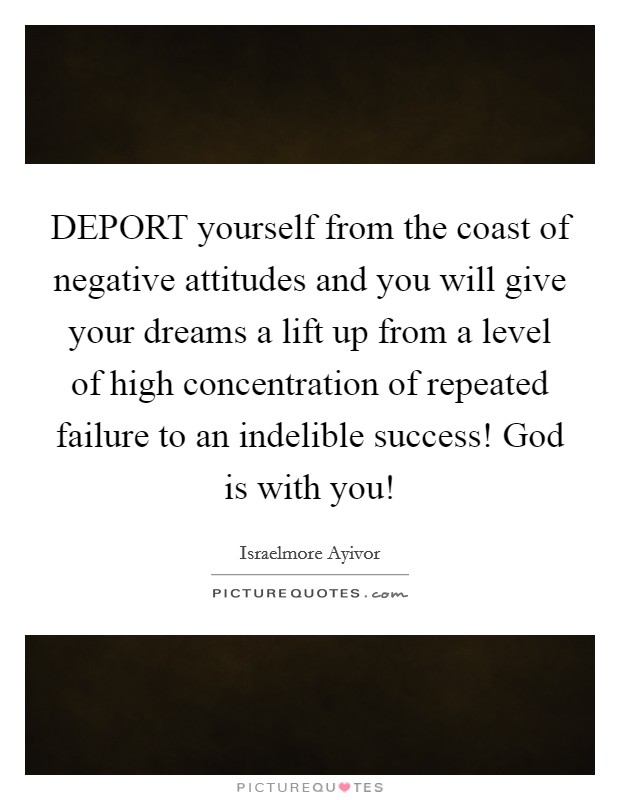 DEPORT yourself from the coast of negative attitudes and you will give your dreams a lift up from a level of high concentration of repeated failure to an indelible success! God is with you! Picture Quote #1