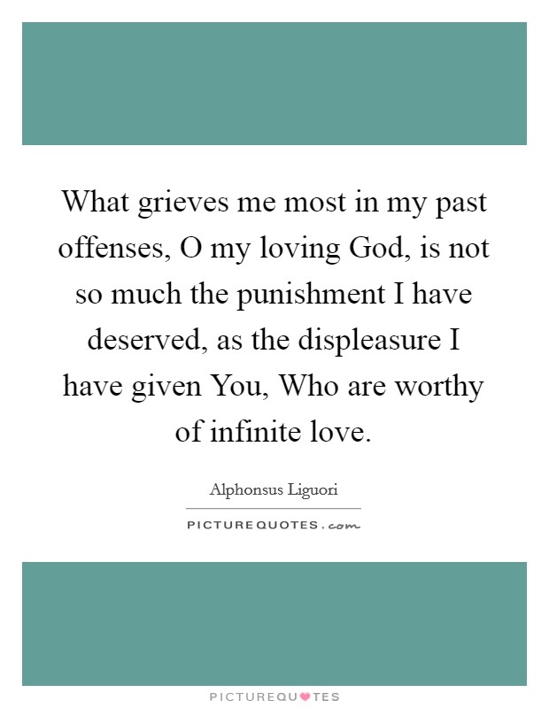What grieves me most in my past offenses, O my loving God, is not so much the punishment I have deserved, as the displeasure I have given You, Who are worthy of infinite love. Picture Quote #1