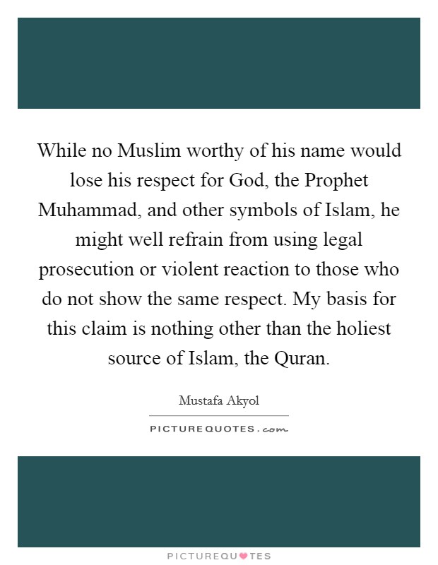 While no Muslim worthy of his name would lose his respect for God, the Prophet Muhammad, and other symbols of Islam, he might well refrain from using legal prosecution or violent reaction to those who do not show the same respect. My basis for this claim is nothing other than the holiest source of Islam, the Quran. Picture Quote #1