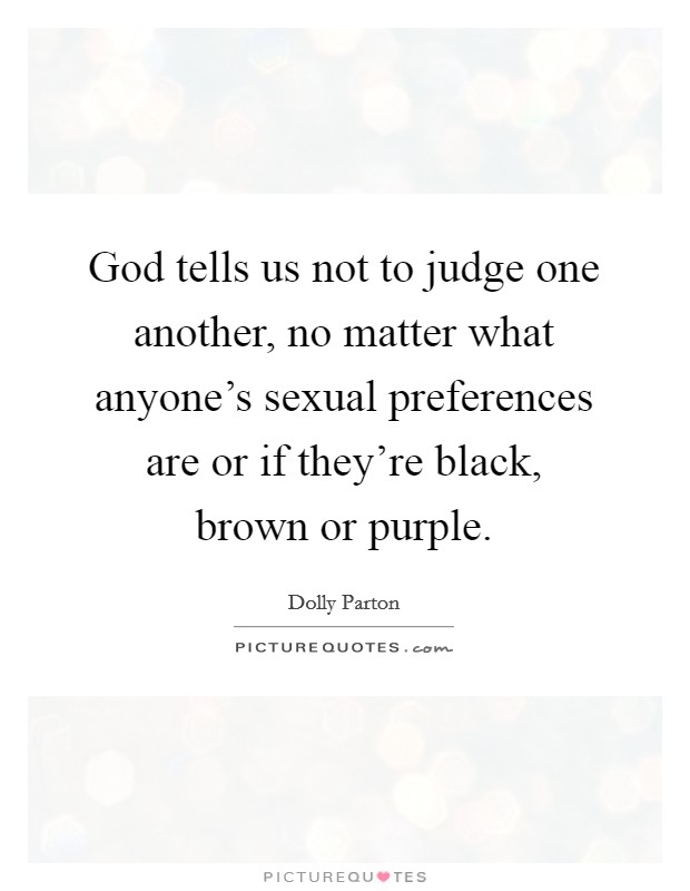 God tells us not to judge one another, no matter what anyone's sexual preferences are or if they're black, brown or purple. Picture Quote #1