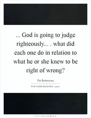 ... God is going to judge righteously... . what did each one do in relation to what he or she knew to be right of wrong? Picture Quote #1