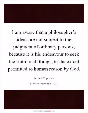 I am aware that a philosopher’s ideas are not subject to the judgment of ordinary persons, because it is his endeavour to seek the truth in all things, to the extent permitted to human reason by God Picture Quote #1