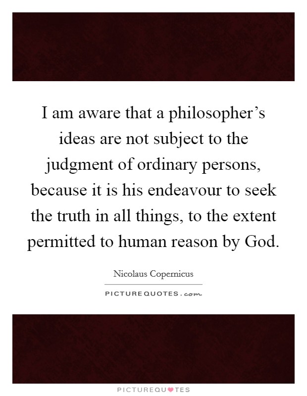 I am aware that a philosopher's ideas are not subject to the judgment of ordinary persons, because it is his endeavour to seek the truth in all things, to the extent permitted to human reason by God. Picture Quote #1
