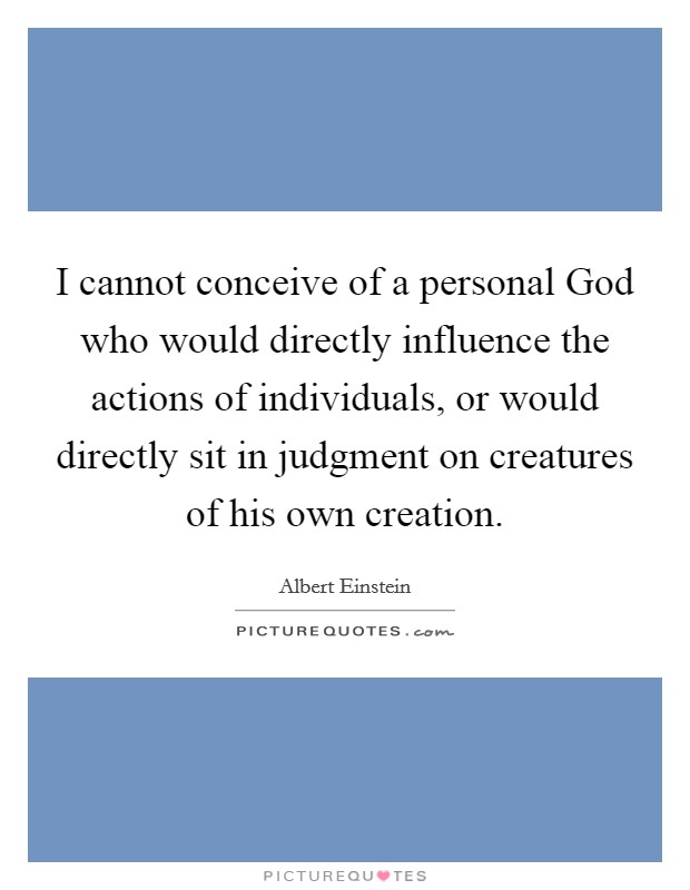 I cannot conceive of a personal God who would directly influence the actions of individuals, or would directly sit in judgment on creatures of his own creation. Picture Quote #1