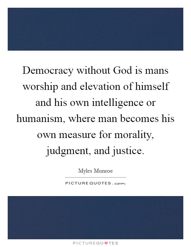 Democracy without God is mans worship and elevation of himself and his own intelligence or humanism, where man becomes his own measure for morality, judgment, and justice. Picture Quote #1