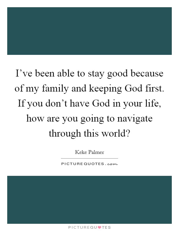 I've been able to stay good because of my family and keeping God first. If you don't have God in your life, how are you going to navigate through this world? Picture Quote #1