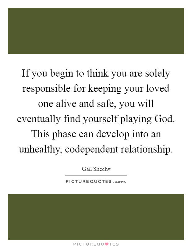 If you begin to think you are solely responsible for keeping your loved one alive and safe, you will eventually find yourself playing God. This phase can develop into an unhealthy, codependent relationship. Picture Quote #1