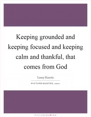 Keeping grounded and keeping focused and keeping calm and thankful, that comes from God Picture Quote #1