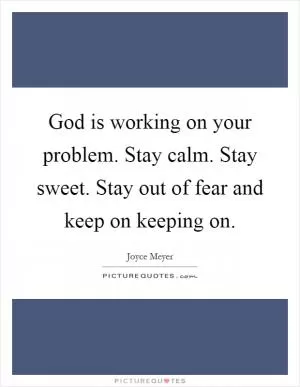 God is working on your problem. Stay calm. Stay sweet. Stay out of fear and keep on keeping on Picture Quote #1
