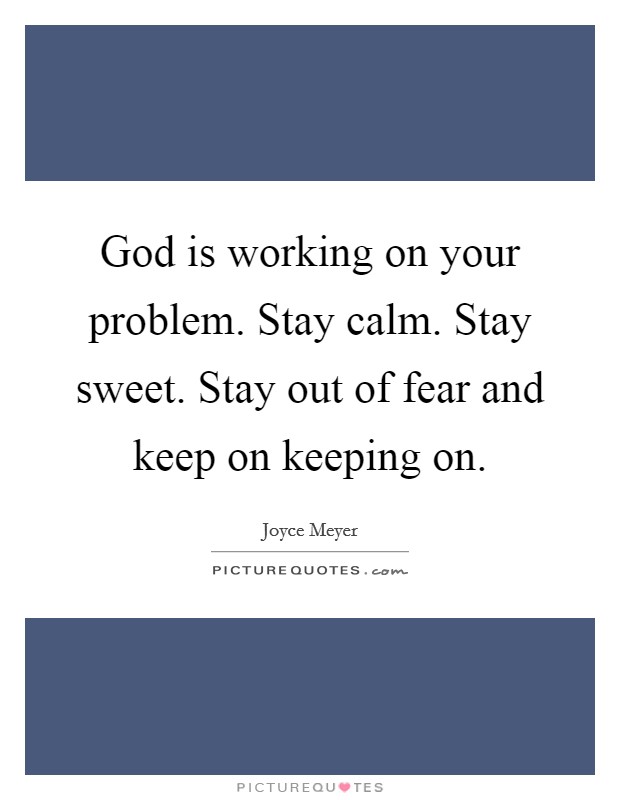 God is working on your problem. Stay calm. Stay sweet. Stay out of fear and keep on keeping on. Picture Quote #1