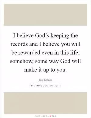 I believe God’s keeping the records and I believe you will be rewarded even in this life; somehow, some way God will make it up to you Picture Quote #1