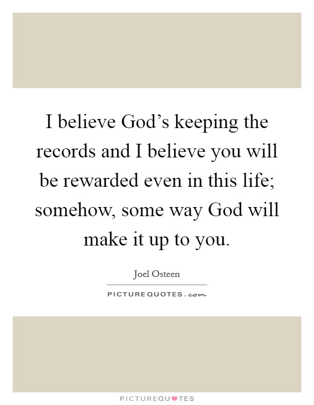 I believe God's keeping the records and I believe you will be rewarded even in this life; somehow, some way God will make it up to you. Picture Quote #1