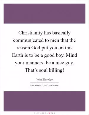 Christianity has basically communicated to men that the reason God put you on this Earth is to be a good boy. Mind your manners, be a nice guy. That’s soul killing! Picture Quote #1