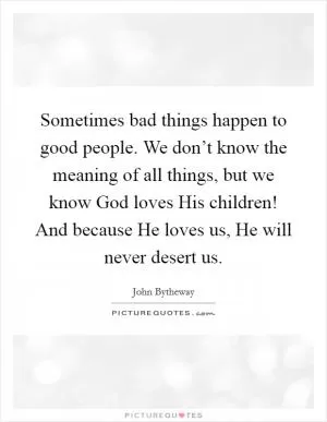 Sometimes bad things happen to good people. We don’t know the meaning of all things, but we know God loves His children! And because He loves us, He will never desert us Picture Quote #1