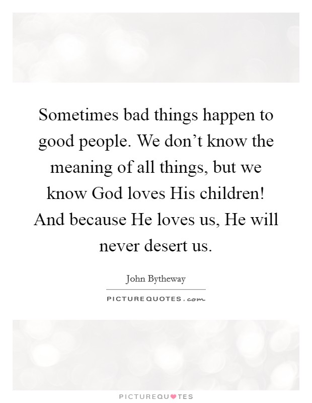 Sometimes bad things happen to good people. We don't know the meaning of all things, but we know God loves His children! And because He loves us, He will never desert us. Picture Quote #1
