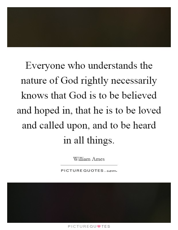 Everyone who understands the nature of God rightly necessarily knows that God is to be believed and hoped in, that he is to be loved and called upon, and to be heard in all things. Picture Quote #1