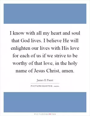 I know with all my heart and soul that God lives. I believe He will enlighten our lives with His love for each of us if we strive to be worthy of that love, in the holy name of Jesus Christ, amen Picture Quote #1