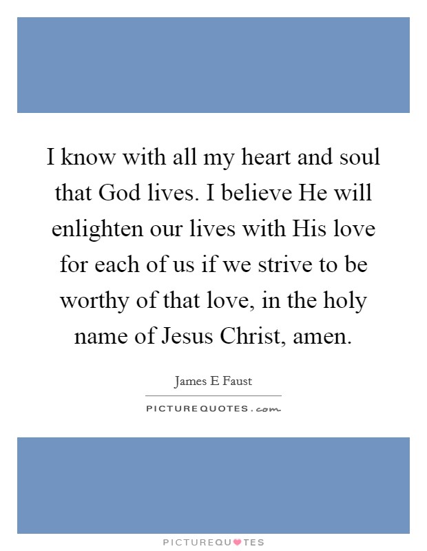I know with all my heart and soul that God lives. I believe He will enlighten our lives with His love for each of us if we strive to be worthy of that love, in the holy name of Jesus Christ, amen. Picture Quote #1
