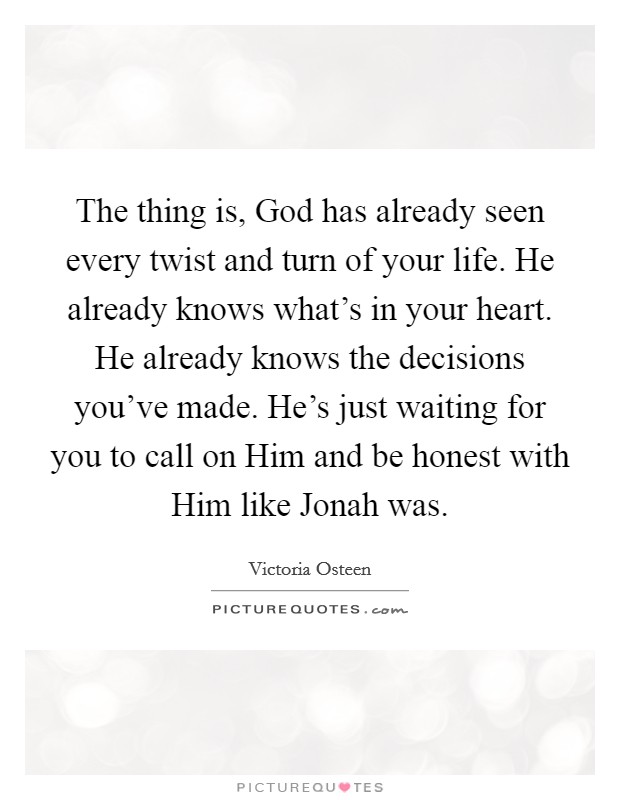 The thing is, God has already seen every twist and turn of your life. He already knows what's in your heart. He already knows the decisions you've made. He's just waiting for you to call on Him and be honest with Him like Jonah was. Picture Quote #1