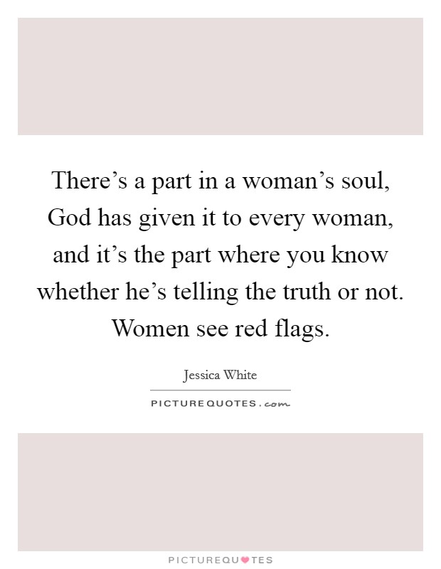 There's a part in a woman's soul, God has given it to every woman, and it's the part where you know whether he's telling the truth or not. Women see red flags. Picture Quote #1
