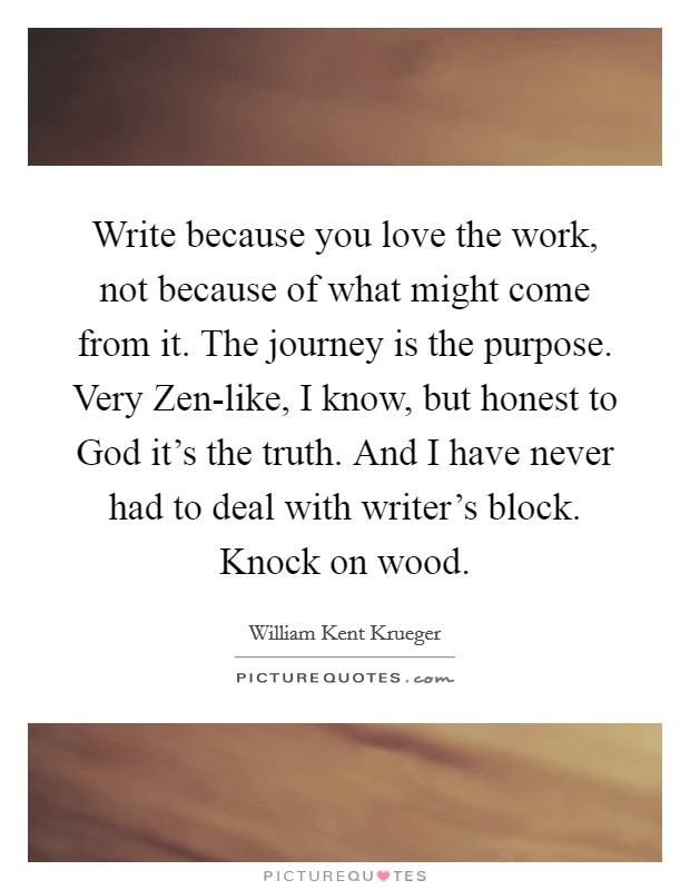 Write because you love the work, not because of what might come from it. The journey is the purpose. Very Zen-like, I know, but honest to God it’s the truth. And I have never had to deal with writer’s block. Knock on wood Picture Quote #1