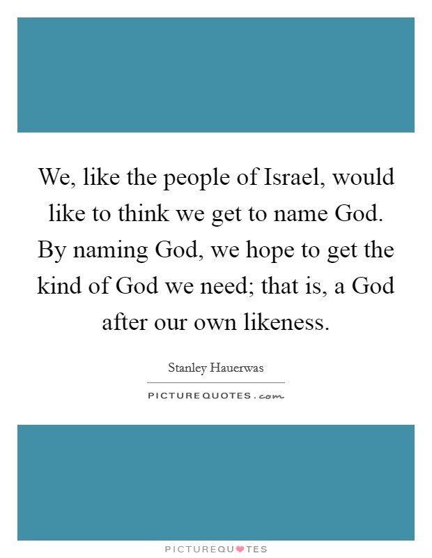 We, like the people of Israel, would like to think we get to name God. By naming God, we hope to get the kind of God we need; that is, a God after our own likeness. Picture Quote #1