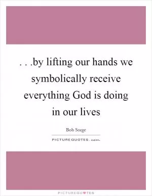 . . .by lifting our hands we symbolically receive everything God is doing in our lives Picture Quote #1