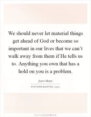 We should never let material things get ahead of God or become so important in our lives that we can’t walk away from them if He tells us to. Anything you own that has a hold on you is a problem Picture Quote #1