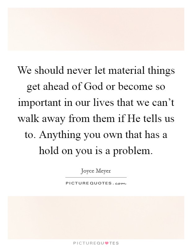 We should never let material things get ahead of God or become so important in our lives that we can't walk away from them if He tells us to. Anything you own that has a hold on you is a problem. Picture Quote #1