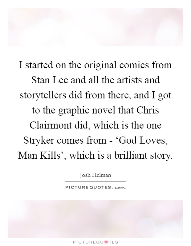 I started on the original comics from Stan Lee and all the artists and storytellers did from there, and I got to the graphic novel that Chris Clairmont did, which is the one Stryker comes from - ‘God Loves, Man Kills', which is a brilliant story. Picture Quote #1