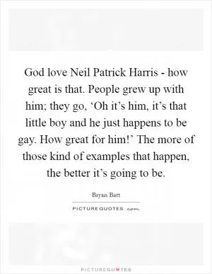 God love Neil Patrick Harris - how great is that. People grew up with him; they go, ‘Oh it’s him, it’s that little boy and he just happens to be gay. How great for him!’ The more of those kind of examples that happen, the better it’s going to be Picture Quote #1