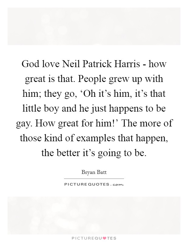 God love Neil Patrick Harris - how great is that. People grew up with him; they go, ‘Oh it's him, it's that little boy and he just happens to be gay. How great for him!' The more of those kind of examples that happen, the better it's going to be. Picture Quote #1
