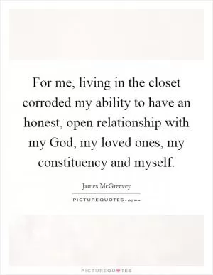 For me, living in the closet corroded my ability to have an honest, open relationship with my God, my loved ones, my constituency and myself Picture Quote #1