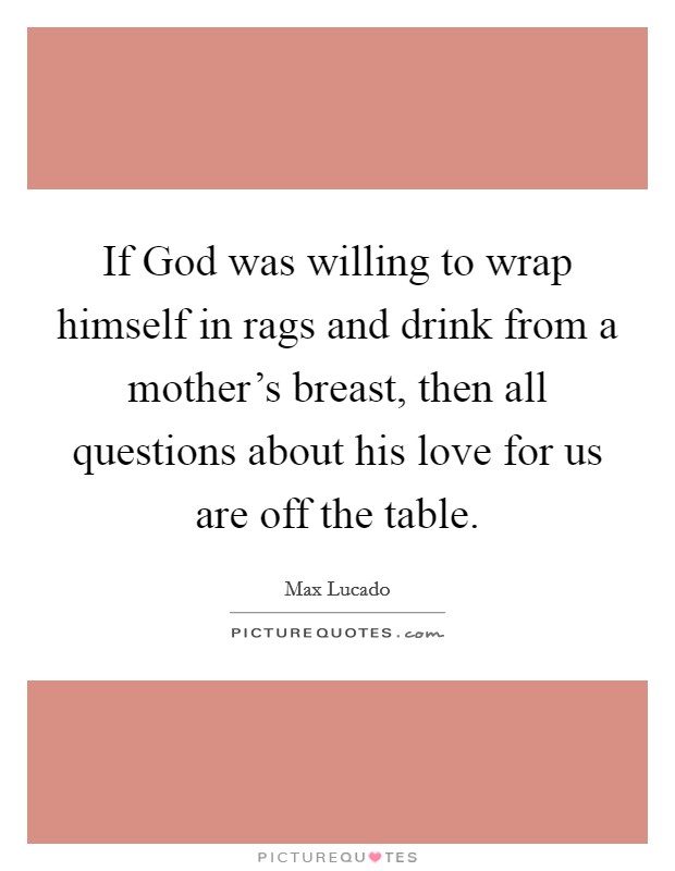 If God was willing to wrap himself in rags and drink from a mother's breast, then all questions about his love for us are off the table. Picture Quote #1