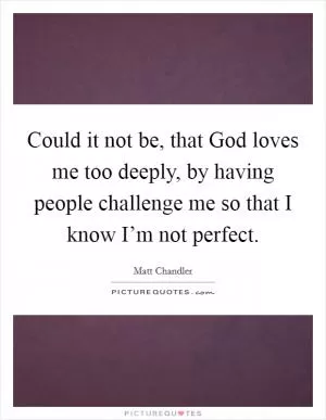 Could it not be, that God loves me too deeply, by having people challenge me so that I know I’m not perfect Picture Quote #1