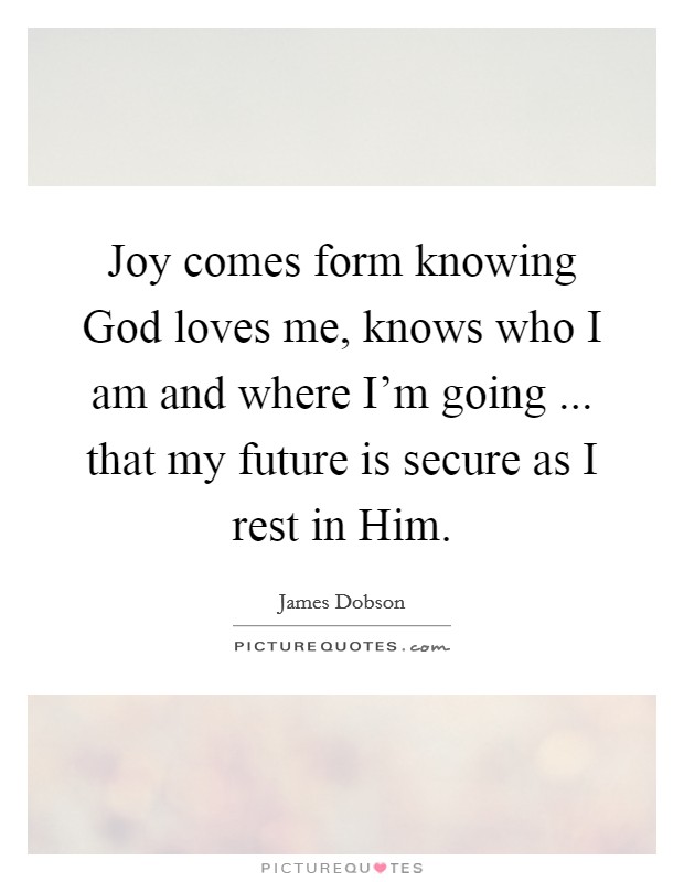 Joy comes form knowing God loves me, knows who I am and where I'm going ... that my future is secure as I rest in Him. Picture Quote #1