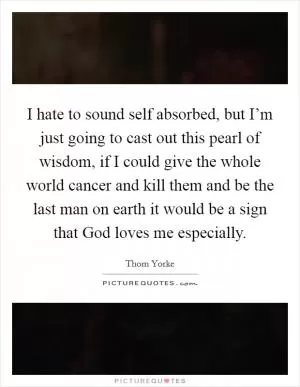 I hate to sound self absorbed, but I’m just going to cast out this pearl of wisdom, if I could give the whole world cancer and kill them and be the last man on earth it would be a sign that God loves me especially Picture Quote #1