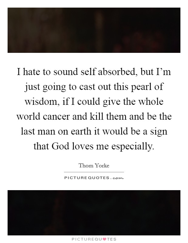 I hate to sound self absorbed, but I'm just going to cast out this pearl of wisdom, if I could give the whole world cancer and kill them and be the last man on earth it would be a sign that God loves me especially. Picture Quote #1