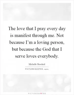 The love that I pray every day is manifest through me. Not because I’m a loving person, but because the God that I serve loves everybody Picture Quote #1