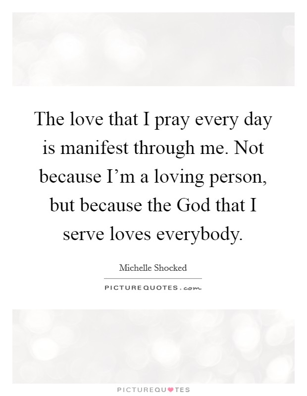 The love that I pray every day is manifest through me. Not because I'm a loving person, but because the God that I serve loves everybody. Picture Quote #1
