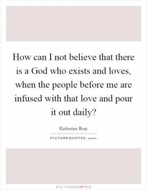 How can I not believe that there is a God who exists and loves, when the people before me are infused with that love and pour it out daily? Picture Quote #1
