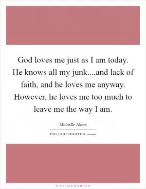 God loves me just as I am today. He knows all my junk....and lack of faith, and he loves me anyway. However, he loves me too much to leave me the way I am Picture Quote #1