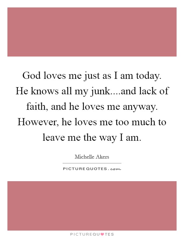 God loves me just as I am today. He knows all my junk....and lack of faith, and he loves me anyway. However, he loves me too much to leave me the way I am. Picture Quote #1
